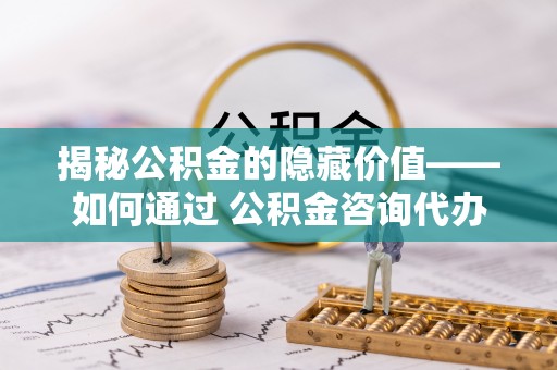 山阳揭秘公积金的隐藏价值——如何通过 公积金咨询代办提取 优化财富管理